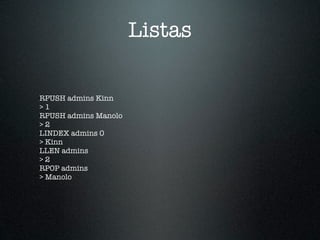 Listas

RPUSH admins Kinn
>1
RPUSH admins Manolo
>2
LINDEX admins 0
> Kinn
LLEN admins
>2
RPOP admins
> Manolo
 