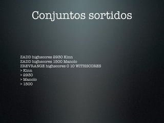 Conjuntos sortidos


ZADD highscores 2930 Kinn
ZADD highscores 1500 Manolo
ZREVRANGE highscores 0 10 WITHSCORES
> Kinn
> 2930
> Manolo
> 1500
 
