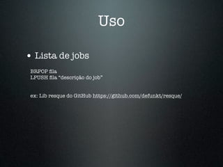 Uso

• Lista de jobs
 BRPOP ﬁla
 LPUSH ﬁla “descrição do job”


 ex: Lib resque do GitHub https://github.com/defunkt/resque/
 