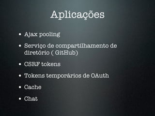 Aplicações
• Ajax pooling
• Serviço de compartilhamento de
  diretório ( GitHub)

• CSRF tokens
• Tokens temporários de OAuth
• Cache
• Chat
 