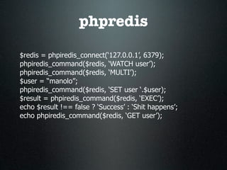 phpredis

$redis = phpiredis_connect(‘127.0.0.1’, 6379);
phpiredis_command($redis, ‘WATCH user’);
phpiredis_command($redis, ‘MULTI’);
$user = “manolo”;
phpiredis_command($redis, ‘SET user ‘.$user);
$result = phpiredis_command($redis, ‘EXEC’);
echo $result !== false ? ‘Success’ : ‘Shit happens’;
echo phpiredis_command($redis, ‘GET user’);
 