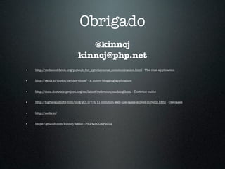 Obrigado
                                     @kinncj
                                  kinncj@php.net
•   http://rediscookbook.org/pubsub_for_synchronous_communication.html - The chat application


•   http://redis.io/topics/twitter-clone/ - A micro-blogging application


•   http://docs.doctrine-project.org/en/latest/reference/caching.html - Doctrine cache


•   http://highscalability.com/blog/2011/7/6/11-common-web-use-cases-solved-in-redis.html - Use cases


•   http://redis.io/


•   https://github.com/kinncj/Redis---PHPMSCONF2012
 