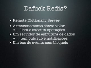 Dafuck Redis?
• Remote Dictionary Server
• Armazenamento chave-valor
  • ... lista e executa operações
• Um servidor de estrutura de dados
  • ... tem pub/sub e notiﬁcações
• Um bus de evento sem bloqueio
 