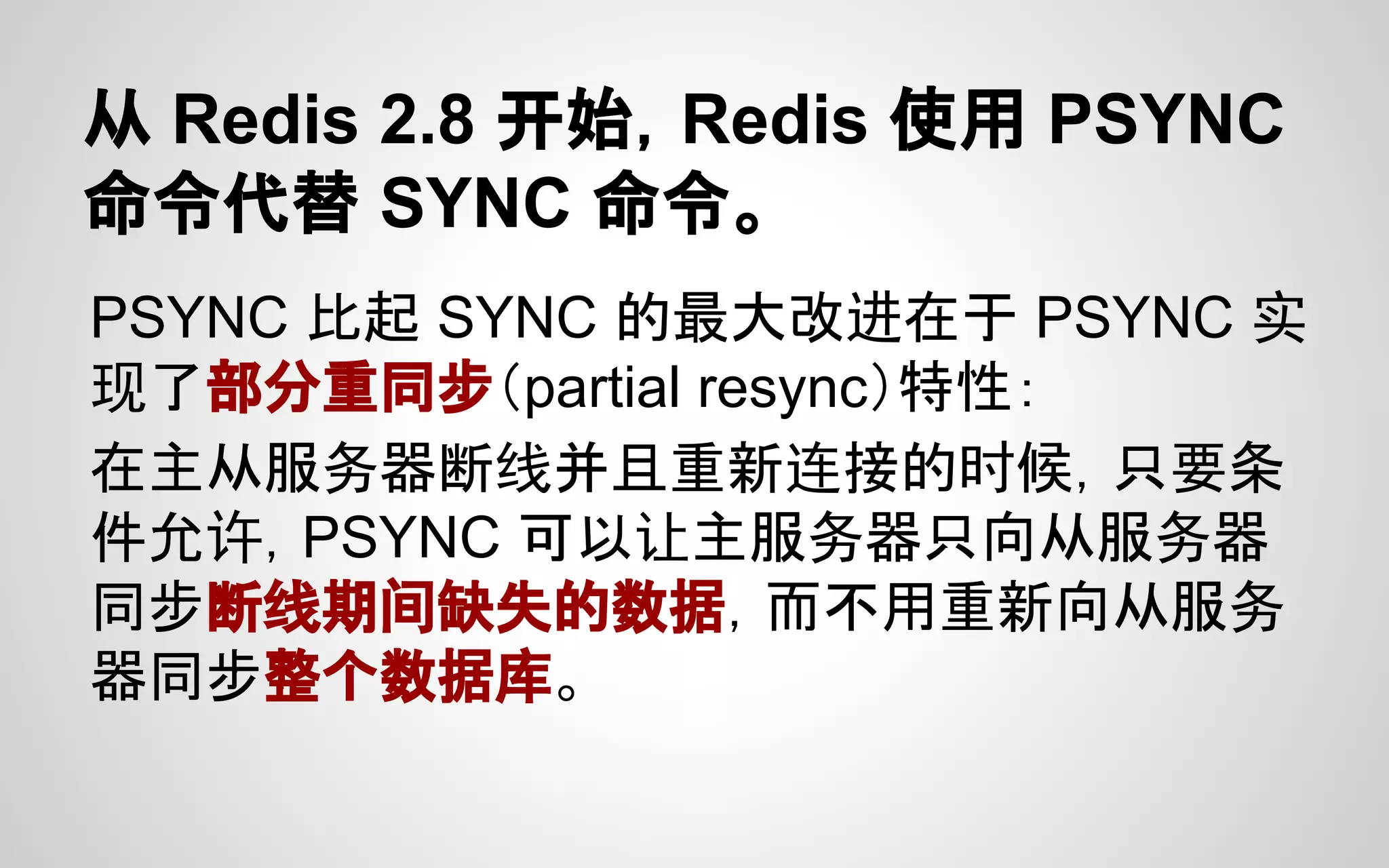 从 Redis 2.8 开始，Redis 使用 PSYNC
命令代替 SYNC 命令。
PSYNC 比起 SYNC 的最大改进在于 PSYNC 实
现了部分重同步（partial resync）特性：
在主从服务器断线并且重新连接的时候，只要条
件允许，PSYNC 可以让主服务器只向从服务器
同步断线期间缺失的数据，而不用重新向从服务
器同步整个数据库。
 