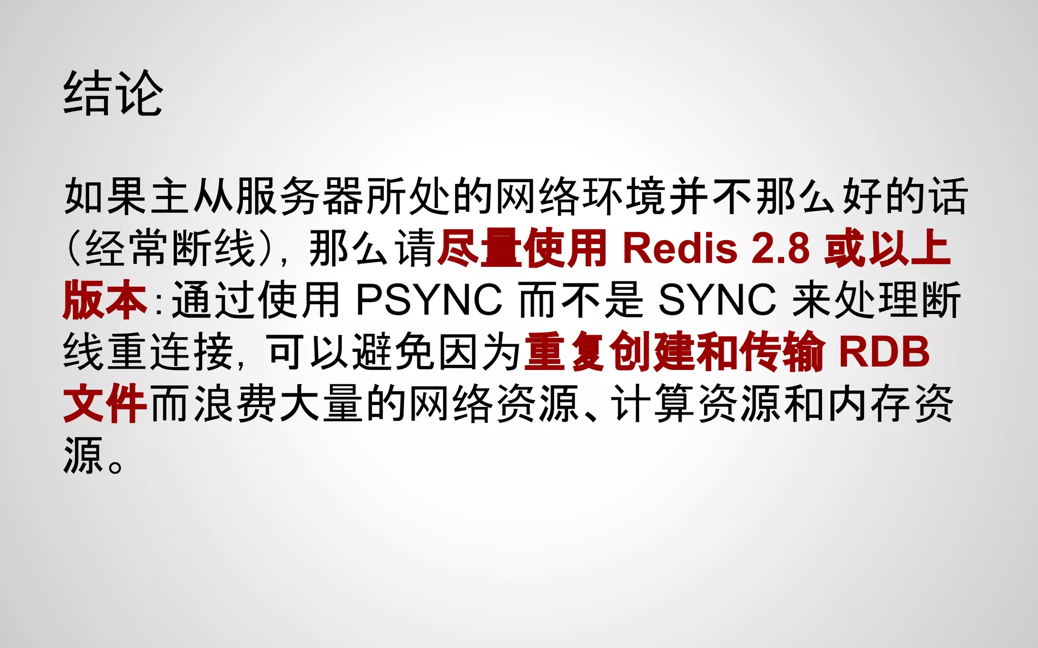 结论
如果主从服务器所处的网络环境并不那么好的话
（经常断线），那么请尽量使用 Redis 2.8 或以上
版本：通过使用 PSYNC 而不是 SYNC 来处理断
线重连接，可以避免因为重复创建和传输 RDB
文件而浪费大量的网络资源、计算资源和内存资
源。
 