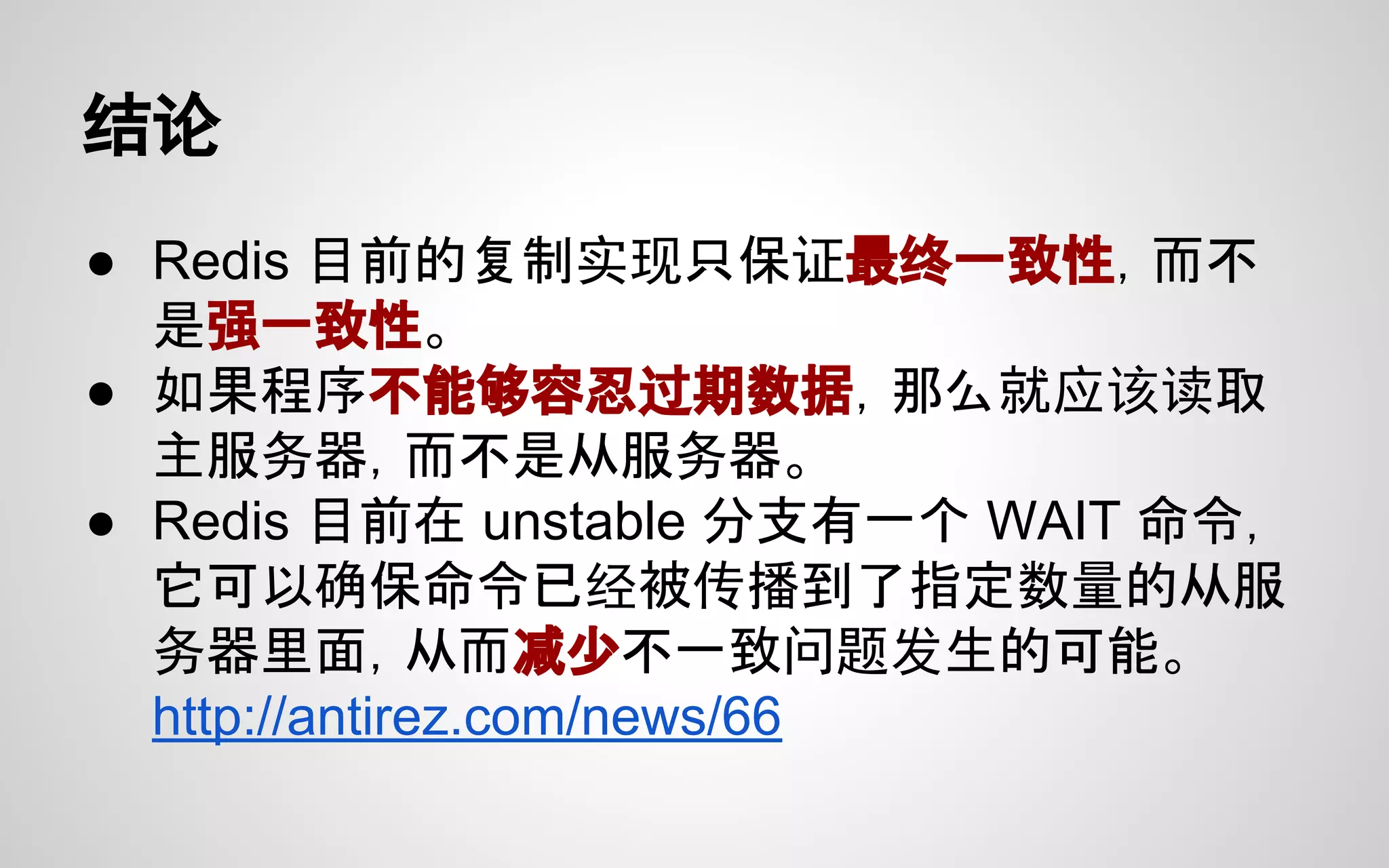结论
● Redis 目前的复制实现只保证最终一致性，而不
是强一致性。
● 如果程序不能够容忍过期数据，那么就应该读取
主服务器，而不是从服务器。
● Redis 目前在 unstable 分支有一个 WAIT 命令，
它可以确保命令已经被传播到了指定数量的从服
务器里面，从而减少不一致问题发生的可能。
http://antirez.com/news/66
 