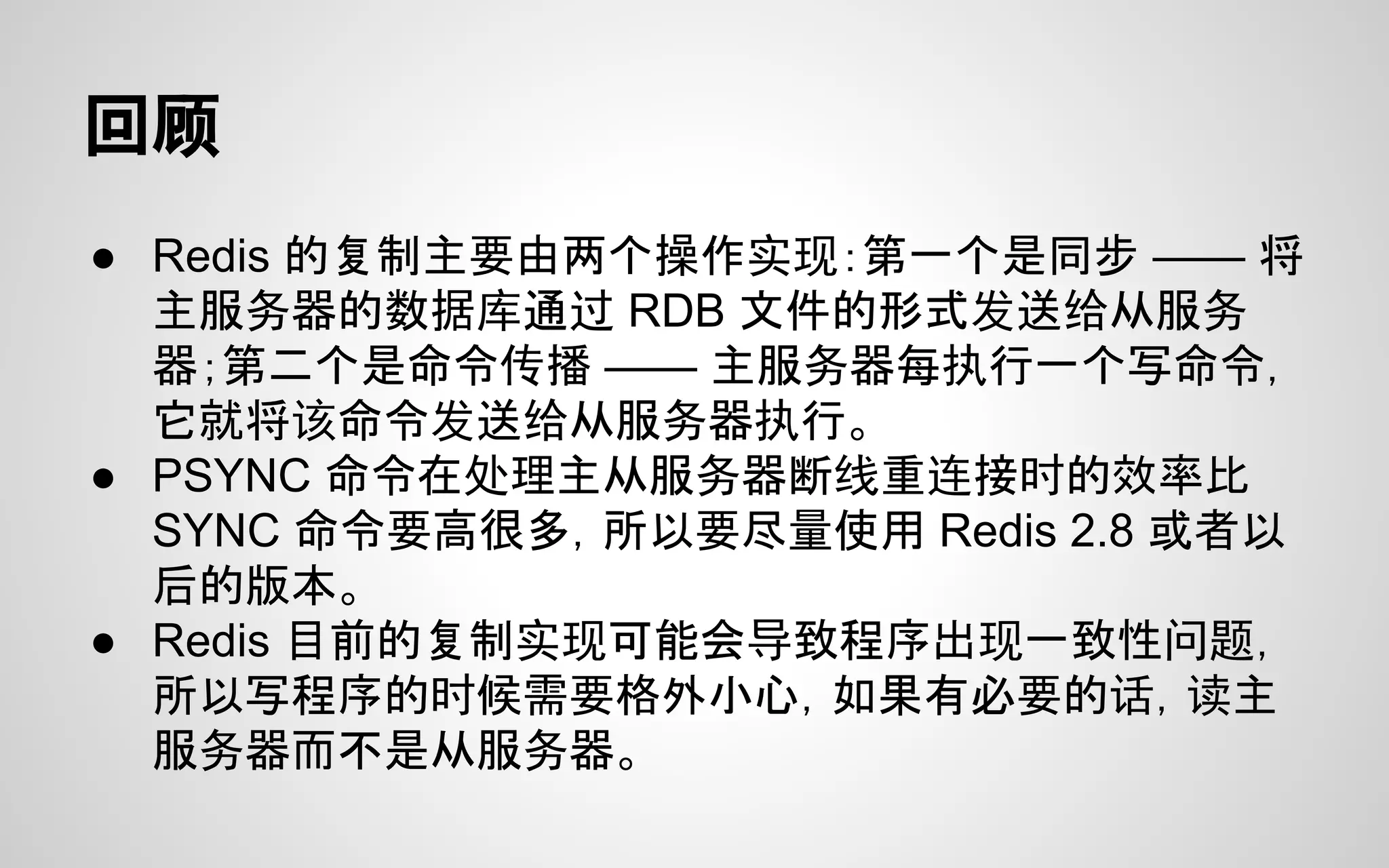 回顾
● Redis 的复制主要由两个操作实现：第一个是同步 —— 将
主服务器的数据库通过 RDB 文件的形式发送给从服务
器；第二个是命令传播 —— 主服务器每执行一个写命令，
它就将该命令发送给从服务器执行。
● PSYNC 命令在处理主从服务器断线重连接时的效率比
SYNC 命令要高很多，所以要尽量使用 Redis 2.8 或者以
后的版本。
● Redis 目前的复制实现可能会导致程序出现一致性问题，
所以写程序的时候需要格外小心，如果有必要的话，读主
服务器而不是从服务器。
 