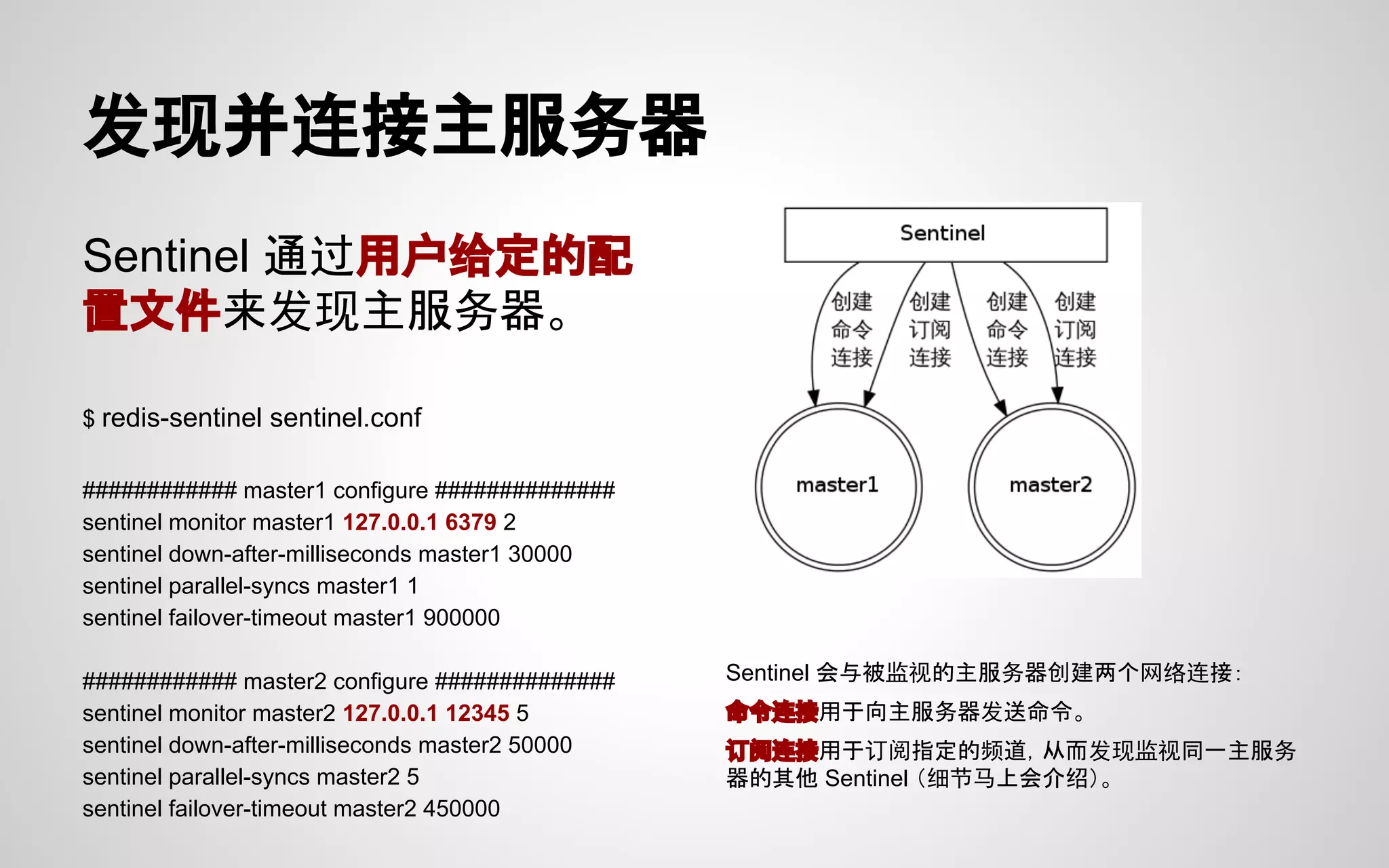 发现并连接主服务器
Sentinel 通过用户给定的配
置文件来发现主服务器。
$ redis-sentinel sentinel.conf
############ master1 configure ##############
sentinel monitor master1 127.0.0.1 6379 2
sentinel down-after-milliseconds master1 30000
sentinel parallel-syncs master1 1
sentinel failover-timeout master1 900000
############ master2 configure ##############
sentinel monitor master2 127.0.0.1 12345 5
sentinel down-after-milliseconds master2 50000
sentinel parallel-syncs master2 5
sentinel failover-timeout master2 450000
Sentinel 会与被监视的主服务器创建两个网络连接：
命令连接用于向主服务器发送命令。
订阅连接用于订阅指定的频道，从而发现监视同一主服务
器的其他 Sentinel （细节马上会介绍）。
 