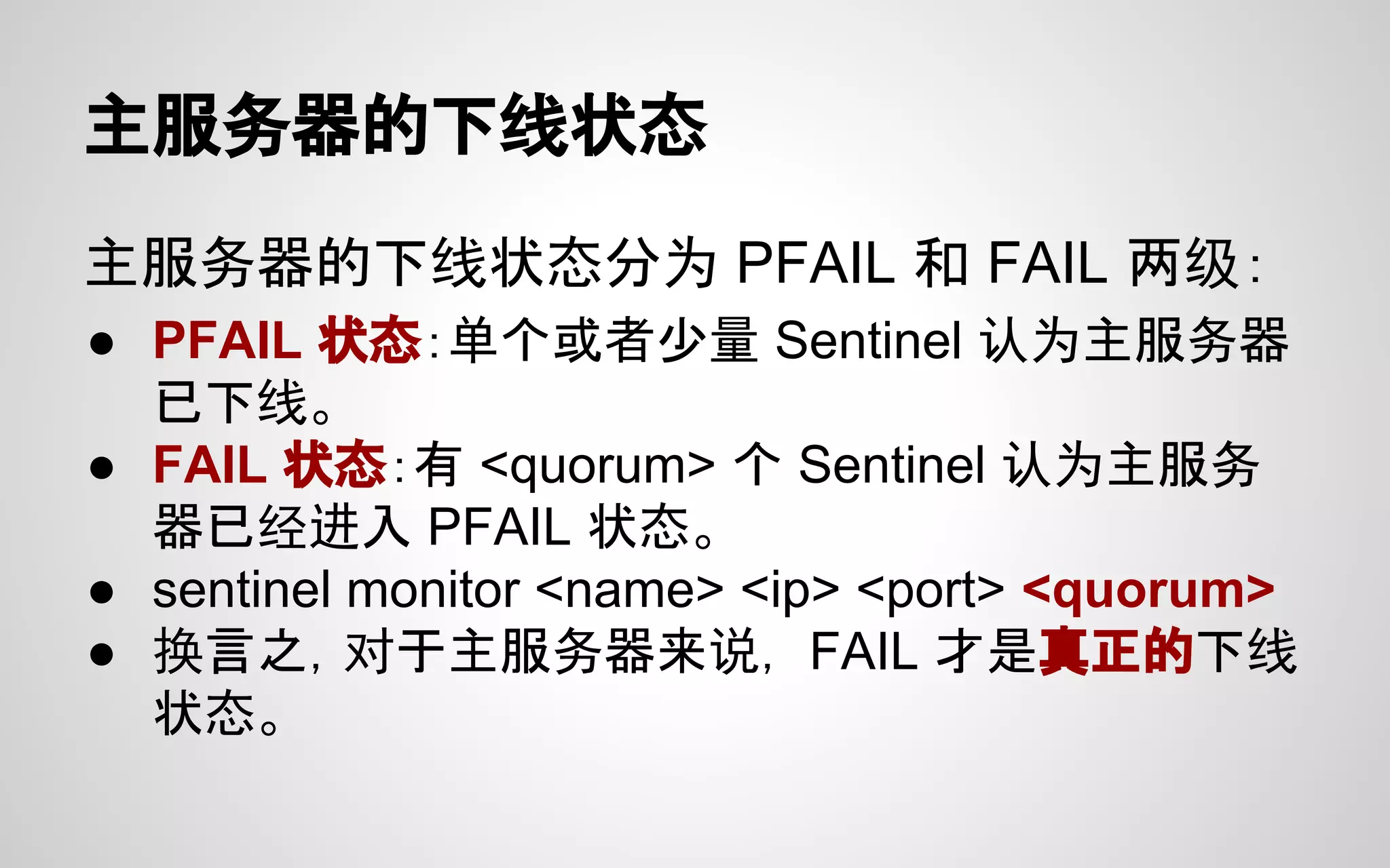 主服务器的下线状态
主服务器的下线状态分为 PFAIL 和 FAIL 两级：
● PFAIL 状态：单个或者少量 Sentinel 认为主服务器
已下线。
● FAIL 状态：有 <quorum> 个 Sentinel 认为主服务
器已经进入 PFAIL 状态。
● sentinel monitor <name> <ip> <port> <quorum>
● 换言之，对于主服务器来说， FAIL 才是真正的下线
状态。
 