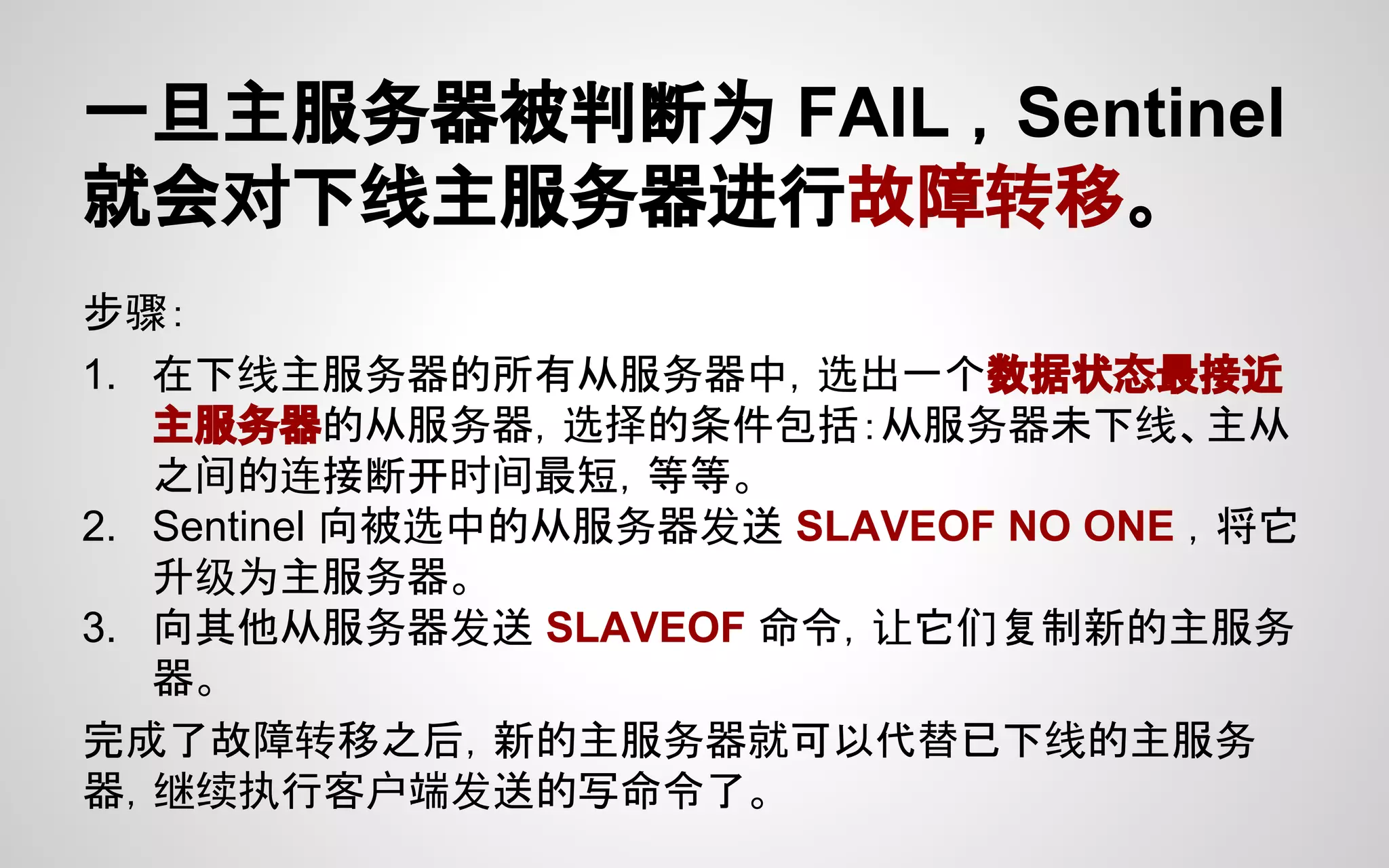 一旦主服务器被判断为 FAIL ，Sentinel
就会对下线主服务器进行故障转移。
步骤：
1. 在下线主服务器的所有从服务器中，选出一个数据状态最接近
主服务器的从服务器，选择的条件包括：从服务器未下线、主从
之间的连接断开时间最短，等等。
2. Sentinel 向被选中的从服务器发送 SLAVEOF NO ONE ，将它
升级为主服务器。
3. 向其他从服务器发送 SLAVEOF 命令，让它们复制新的主服务
器。
完成了故障转移之后，新的主服务器就可以代替已下线的主服务
器，继续执行客户端发送的写命令了。
 