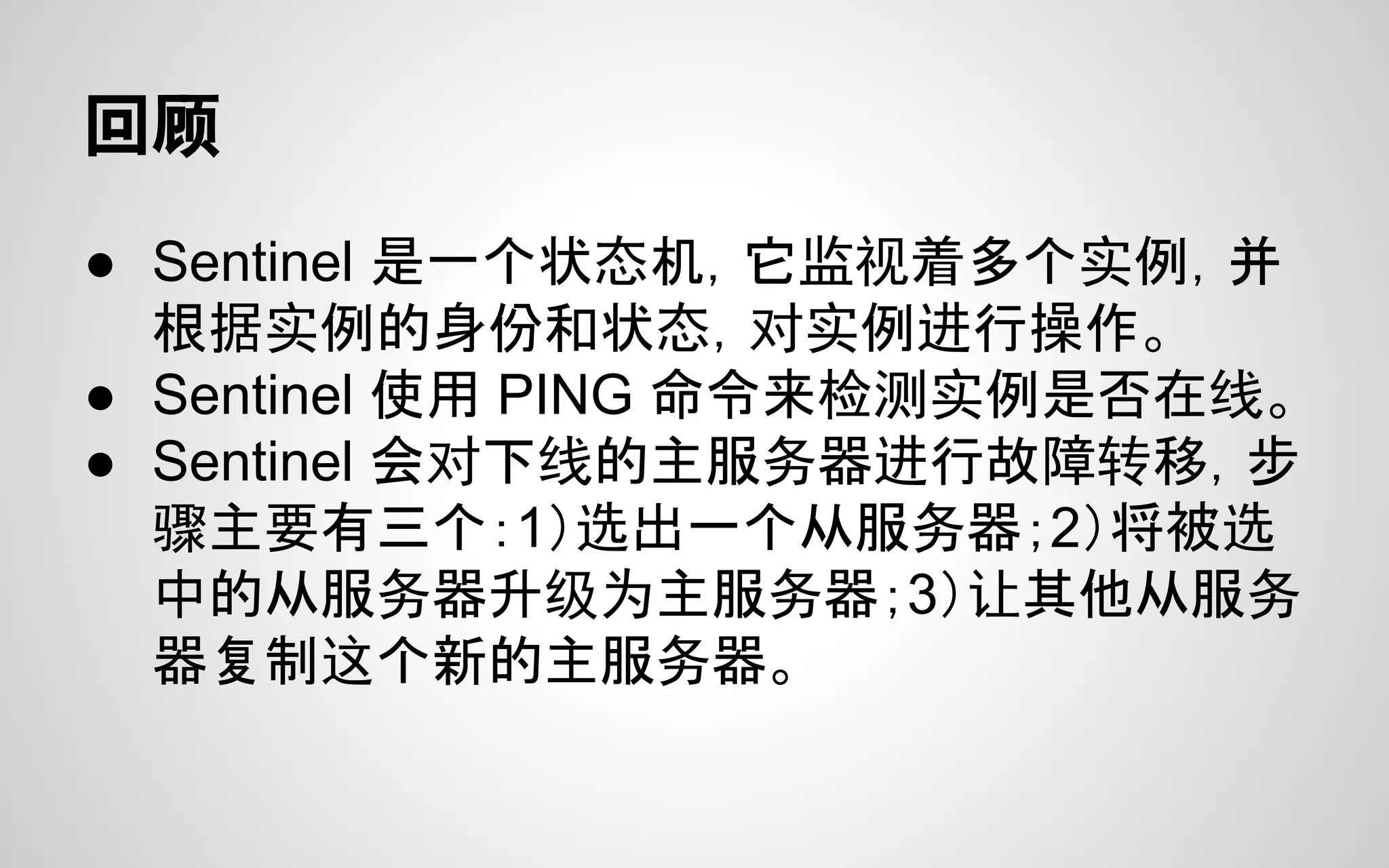 回顾
● Sentinel 是一个状态机，它监视着多个实例，并
根据实例的身份和状态，对实例进行操作。
● Sentinel 使用 PING 命令来检测实例是否在线。
● Sentinel 会对下线的主服务器进行故障转移，步
骤主要有三个：1）选出一个从服务器；2）将被选
中的从服务器升级为主服务器；3）让其他从服务
器复制这个新的主服务器。
 