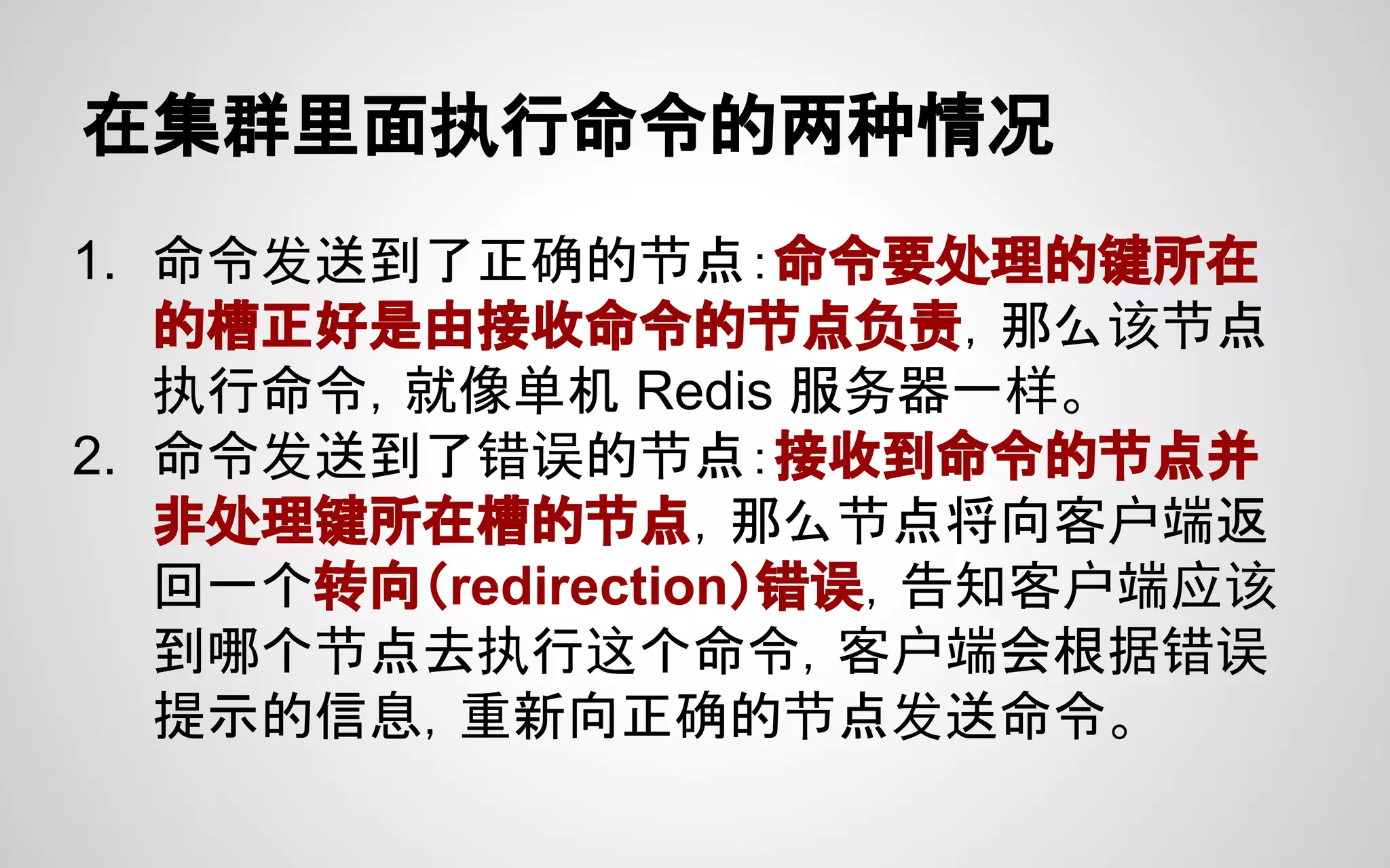 在集群里面执行命令的两种情况
1. 命令发送到了正确的节点：命令要处理的键所在
的槽正好是由接收命令的节点负责，那么该节点
执行命令，就像单机 Redis 服务器一样。
2. 命令发送到了错误的节点：接收到命令的节点并
非处理键所在槽的节点，那么节点将向客户端返
回一个转向（redirection）错误，告知客户端应该
到哪个节点去执行这个命令，客户端会根据错误
提示的信息，重新向正确的节点发送命令。
 