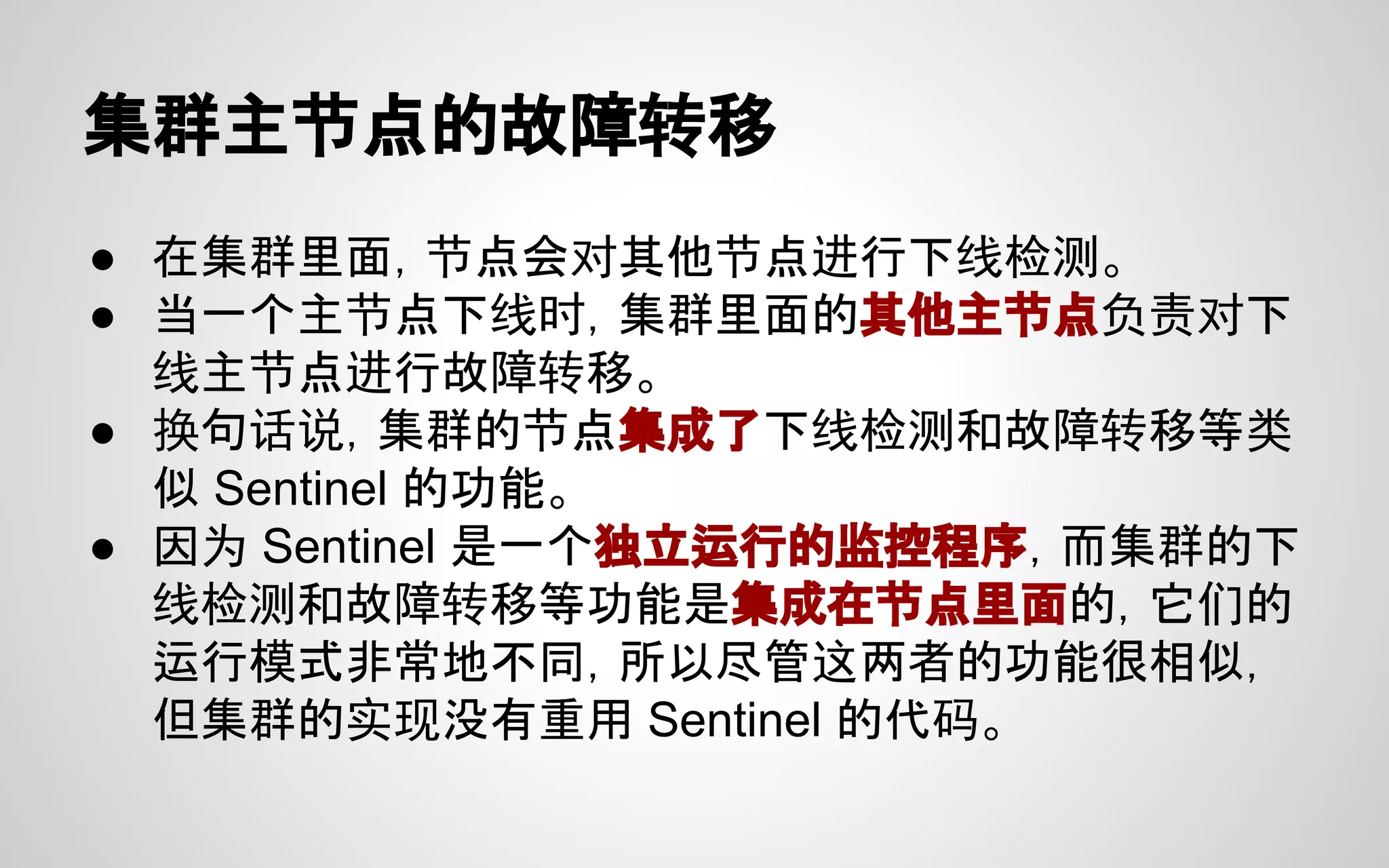 集群主节点的故障转移
● 在集群里面，节点会对其他节点进行下线检测。
● 当一个主节点下线时，集群里面的其他主节点负责对下
线主节点进行故障转移。
● 换句话说，集群的节点集成了下线检测和故障转移等类
似 Sentinel 的功能。
● 因为 Sentinel 是一个独立运行的监控程序，而集群的下
线检测和故障转移等功能是集成在节点里面的，它们的
运行模式非常地不同，所以尽管这两者的功能很相似，
但集群的实现没有重用 Sentinel 的代码。
 