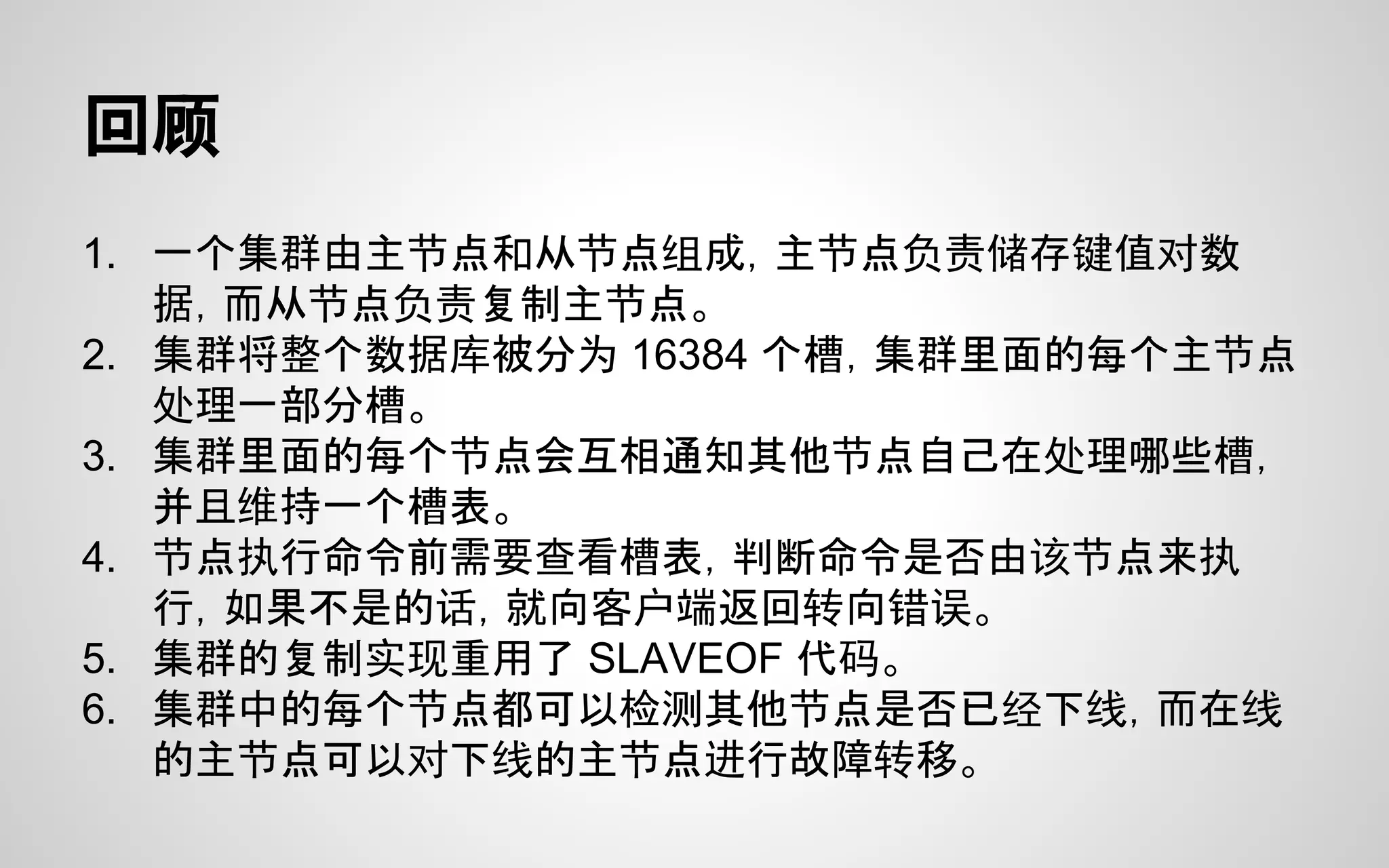 回顾
1. 一个集群由主节点和从节点组成，主节点负责储存键值对数
据，而从节点负责复制主节点。
2. 集群将整个数据库被分为 16384 个槽，集群里面的每个主节点
处理一部分槽。
3. 集群里面的每个节点会互相通知其他节点自己在处理哪些槽，
并且维持一个槽表。
4. 节点执行命令前需要查看槽表，判断命令是否由该节点来执
行，如果不是的话，就向客户端返回转向错误。
5. 集群的复制实现重用了 SLAVEOF 代码。
6. 集群中的每个节点都可以检测其他节点是否已经下线，而在线
的主节点可以对下线的主节点进行故障转移。
 