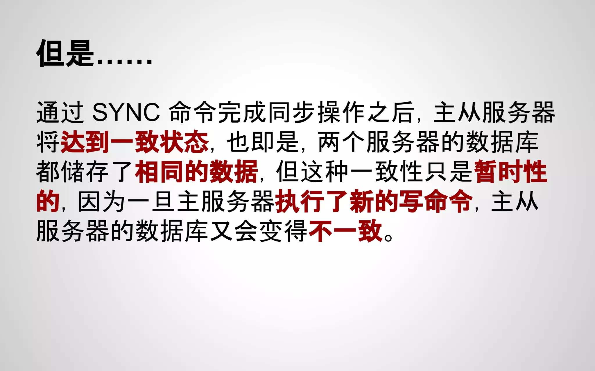 但是……
通过 SYNC 命令完成同步操作之后，主从服务器
将达到一致状态，也即是，两个服务器的数据库
都储存了相同的数据，但这种一致性只是暂时性
的，因为一旦主服务器执行了新的写命令，主从
服务器的数据库又会变得不一致。
 