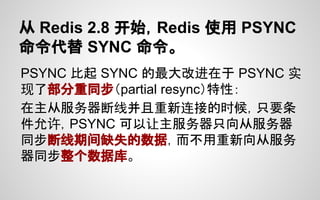 从 Redis 2.8 开始，Redis 使用 PSYNC
命令代替 SYNC 命令。
PSYNC 比起 SYNC 的最大改进在于 PSYNC 实
现了部分重同步（partial resync）特性：
在主从服务器断线并且重新连接的时候，只要条
件允许，PSYNC 可以让主服务器只向从服务器
同步断线期间缺失的数据，而不用重新向从服务
器同步整个数据库。
 