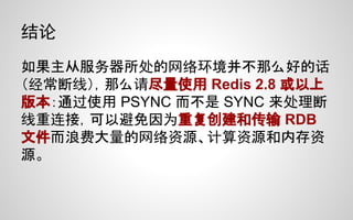 结论
如果主从服务器所处的网络环境并不那么好的话
（经常断线），那么请尽量使用 Redis 2.8 或以上
版本：通过使用 PSYNC 而不是 SYNC 来处理断
线重连接，可以避免因为重复创建和传输 RDB
文件而浪费大量的网络资源、计算资源和内存资
源。
 