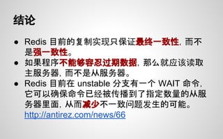 结论
● Redis 目前的复制实现只保证最终一致性，而不
是强一致性。
● 如果程序不能够容忍过期数据，那么就应该读取
主服务器，而不是从服务器。
● Redis 目前在 unstable 分支有一个 WAIT 命令，
它可以确保命令已经被传播到了指定数量的从服
务器里面，从而减少不一致问题发生的可能。
http://antirez.com/news/66
 