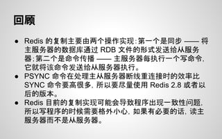 回顾
● Redis 的复制主要由两个操作实现：第一个是同步 —— 将
主服务器的数据库通过 RDB 文件的形式发送给从服务
器；第二个是命令传播 —— 主服务器每执行一个写命令，
它就将该命令发送给从服务器执行。
● PSYNC 命令在处理主从服务器断线重连接时的效率比
SYNC 命令要高很多，所以要尽量使用 Redis 2.8 或者以
后的版本。
● Redis 目前的复制实现可能会导致程序出现一致性问题，
所以写程序的时候需要格外小心，如果有必要的话，读主
服务器而不是从服务器。
 
