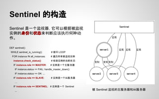 Sentinel 的构造
Sentinel 是一个监视器，它可以根据被监视
实例的身份和状态来判断应该执行何种动
作。
DEF sentinel():
WHILE sentinel_is_running(): # 循环 LOOP
FOR instance IN all_instances: # 遍历所有被监视实例
instance.check_status() # 检查实例的当前状态
IF instance.role == MASTER: # 实例是一个主服务器
IF instance.status == FAIL: handle_master_down()
IF instance.status == OK: ...
IF instance.role == SLAVE: # 实例是一个从服务器
…
IF instance.role == SENTINEL: # 实例是一个 Sentinel
... 被 Sentinel 监视的主服务器和从服务器
 