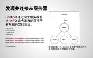 发现并连接从服务器
Sentinel 通过向主服务器发
送 INFO 命令来自动获得所
有从服务器的地址。
redis>INFO
# other section ...
# Replication
role:master
...
slave0:ip=127.0.0.1,port=11111,state=online,offset=43,lag=0
slave1:ip=127.0.0.1,port=22222,state=online,offset=43,lag=0
slave2:ip=127.0.0.1,port=33333,state=online,offset=43,lag=0
…
# other section ...
跟主服务器一样，Sentinel 会与每个被发现的从
服务器创建命令连接和订阅连接。
 