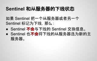 Sentinel 和从服务器的下线状态
如果 Sentinel 把一个从服务器或者另一个
Sentinel 标记为下线，那么：
● Sentinel 不会与下线的 Sentinel 交换信息。
● Sentinel 也不会将下线的从服务器选为新的主
服务器。
 