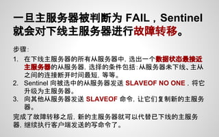 一旦主服务器被判断为 FAIL ，Sentinel
就会对下线主服务器进行故障转移。
步骤：
1. 在下线主服务器的所有从服务器中，选出一个数据状态最接近
主服务器的从服务器，选择的条件包括：从服务器未下线、主从
之间的连接断开时间最短，等等。
2. Sentinel 向被选中的从服务器发送 SLAVEOF NO ONE ，将它
升级为主服务器。
3. 向其他从服务器发送 SLAVEOF 命令，让它们复制新的主服务
器。
完成了故障转移之后，新的主服务器就可以代替已下线的主服务
器，继续执行客户端发送的写命令了。
 