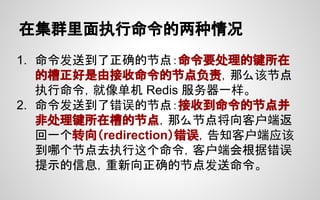 在集群里面执行命令的两种情况
1. 命令发送到了正确的节点：命令要处理的键所在
的槽正好是由接收命令的节点负责，那么该节点
执行命令，就像单机 Redis 服务器一样。
2. 命令发送到了错误的节点：接收到命令的节点并
非处理键所在槽的节点，那么节点将向客户端返
回一个转向（redirection）错误，告知客户端应该
到哪个节点去执行这个命令，客户端会根据错误
提示的信息，重新向正确的节点发送命令。
 