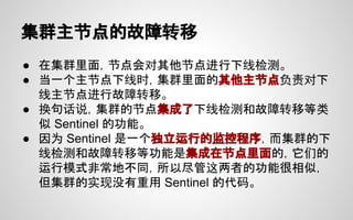 集群主节点的故障转移
● 在集群里面，节点会对其他节点进行下线检测。
● 当一个主节点下线时，集群里面的其他主节点负责对下
线主节点进行故障转移。
● 换句话说，集群的节点集成了下线检测和故障转移等类
似 Sentinel 的功能。
● 因为 Sentinel 是一个独立运行的监控程序，而集群的下
线检测和故障转移等功能是集成在节点里面的，它们的
运行模式非常地不同，所以尽管这两者的功能很相似，
但集群的实现没有重用 Sentinel 的代码。
 