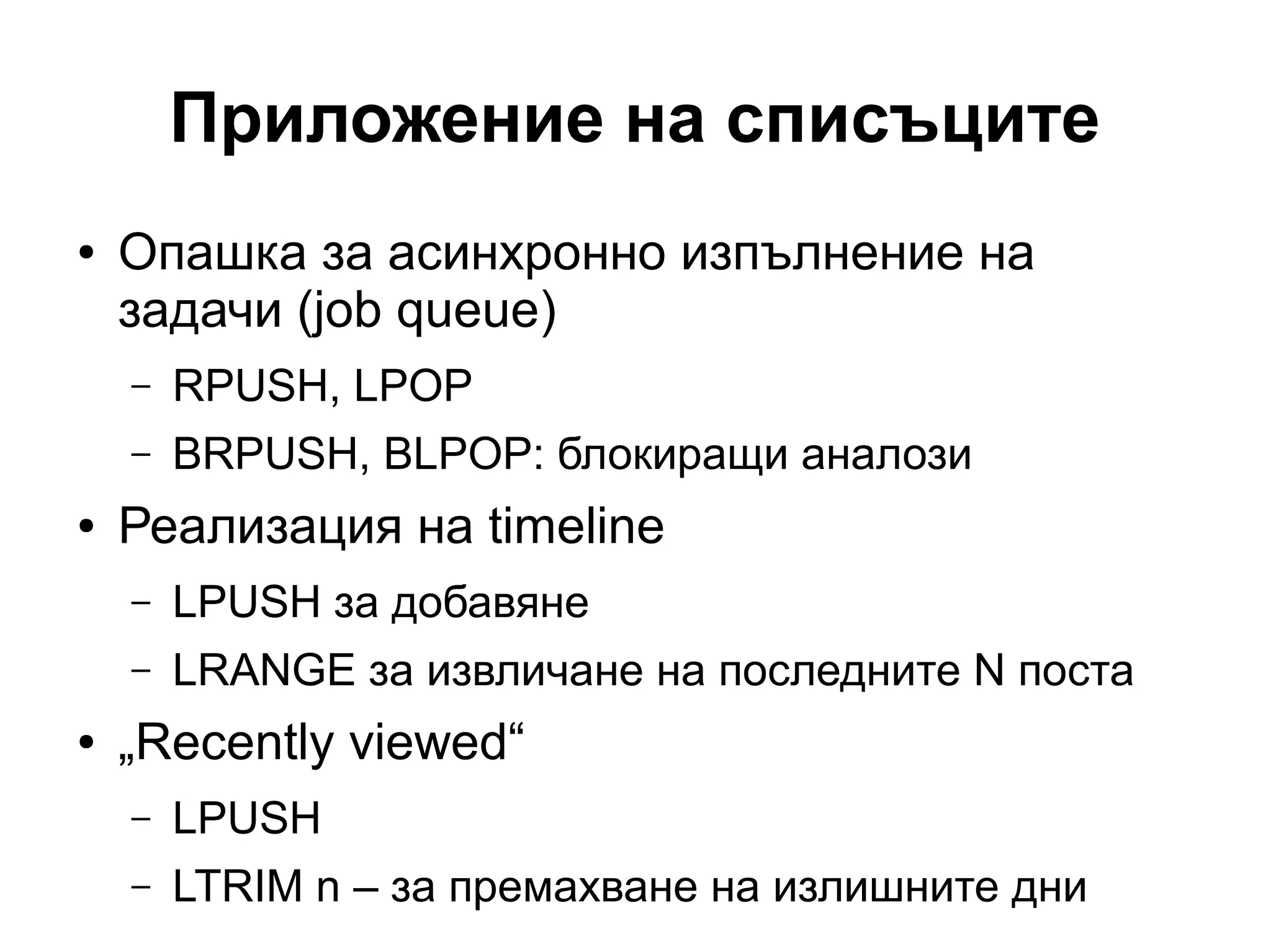 Приложение на списъците
● Опашка за асинхронно изпълнение на
задачи (job queue)
– RPUSH, LPOP
– BRPUSH, BLPOP: блокиращи аналози
● Реализация на timeline
– LPUSH за добавяне
– LRANGE за извличане на последните N поста
● „Recently viewed“
– LPUSH
– LTRIM n – за премахване на излишните дни
 