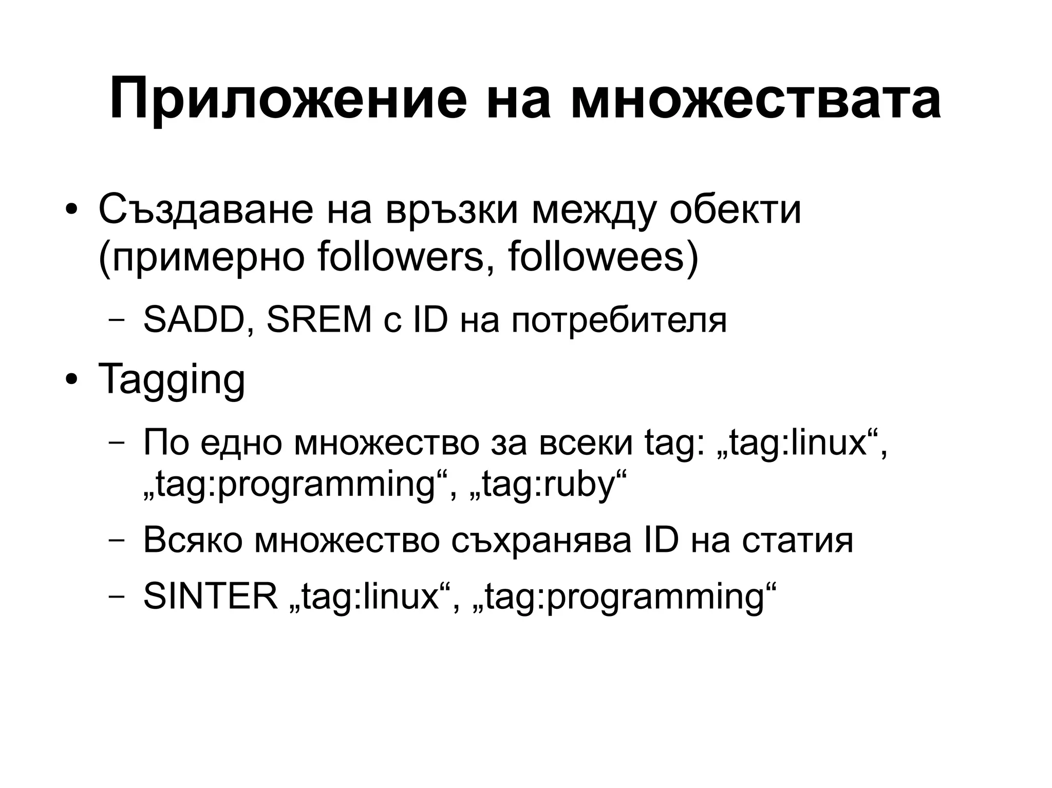 Приложение на множествата
● Създаване на връзки между обекти
(примерно followers, followees)
– SADD, SREM с ID на потребителя
● Tagging
– По едно множество за всеки tag: „tag:linux“,
„tag:programming“, „tag:ruby“
– Всяко множество съхранява ID на статия
– SINTER „tag:linux“, „tag:programming“
 