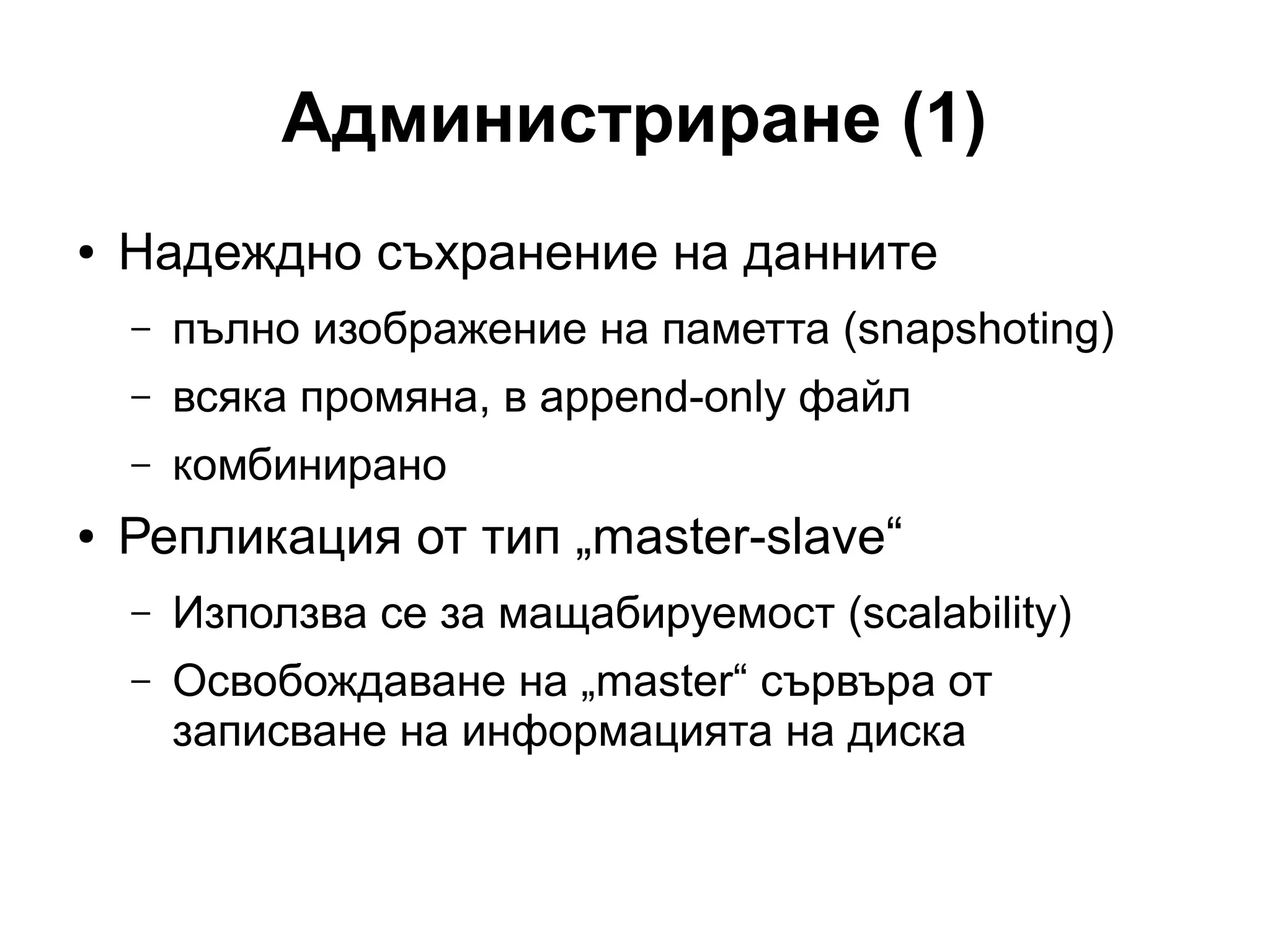 Администриране (1)
● Надеждно съхранение на данните
– пълно изображение на паметта (snapshoting)
– всяка промяна, в append-only файл
– комбинирано
● Репликация от тип „master-slave“
– Използва се за мащабируемост (scalability)
– Освобождаване на „master“ сървъра от
записване на информацията на диска
 