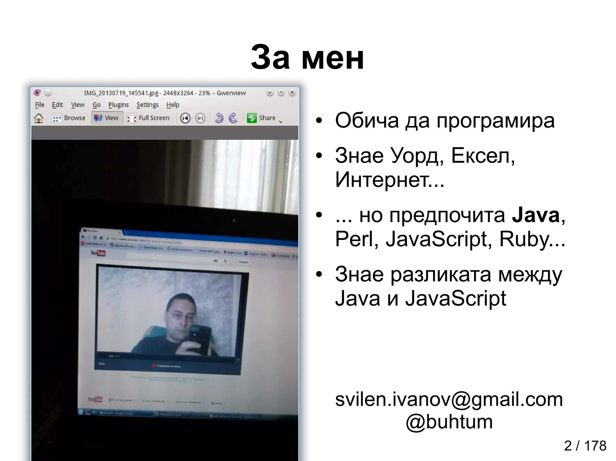 За мен
2 / 178
● Обича да програмира
● Знае Уорд, Ексел,
Интернет...
● ... но предпочита Java,
Perl, JavaScript, Ruby...
● Знае разликата между
Java и JavaScript
svilen.ivanov@gmail.com
@buhtum
 
