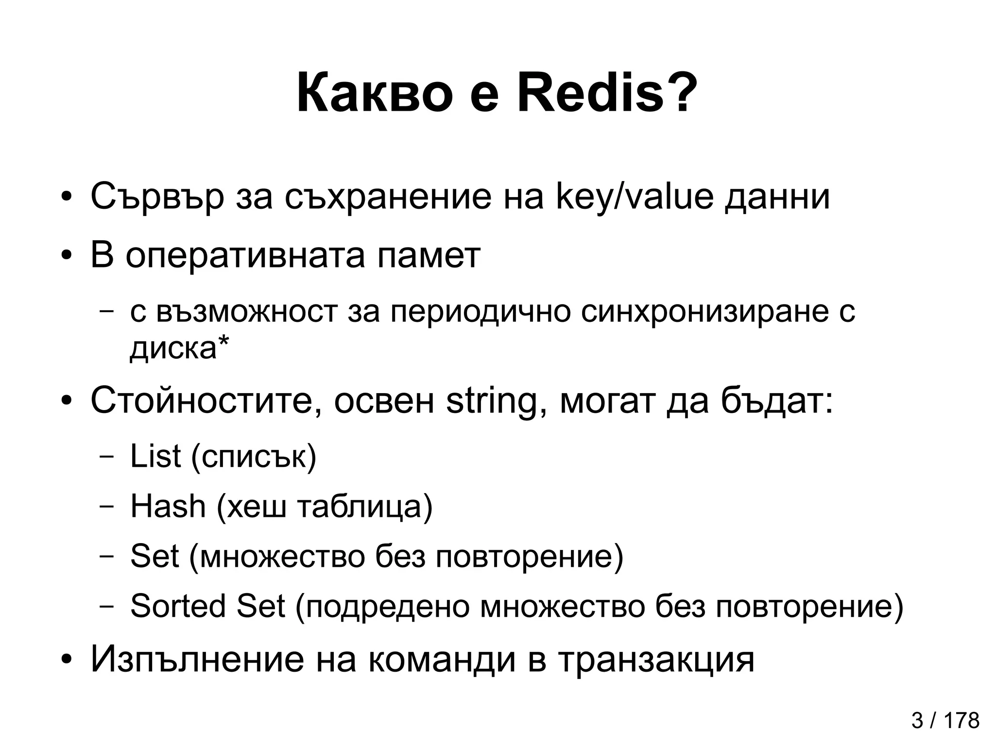Какво е Redis?
● Сървър за съхранение на key/value данни
● В оперативната памет
– с възможност за периодично синхронизиране с
диска*
● Стойностите, освен string, могат да бъдат:
– List (списък)
– Hash (хеш таблица)
– Set (множество без повторениe)
– Sorted Set (подредено множество без повторение)
● Изпълнение на команди в транзакция
3 / 178
 