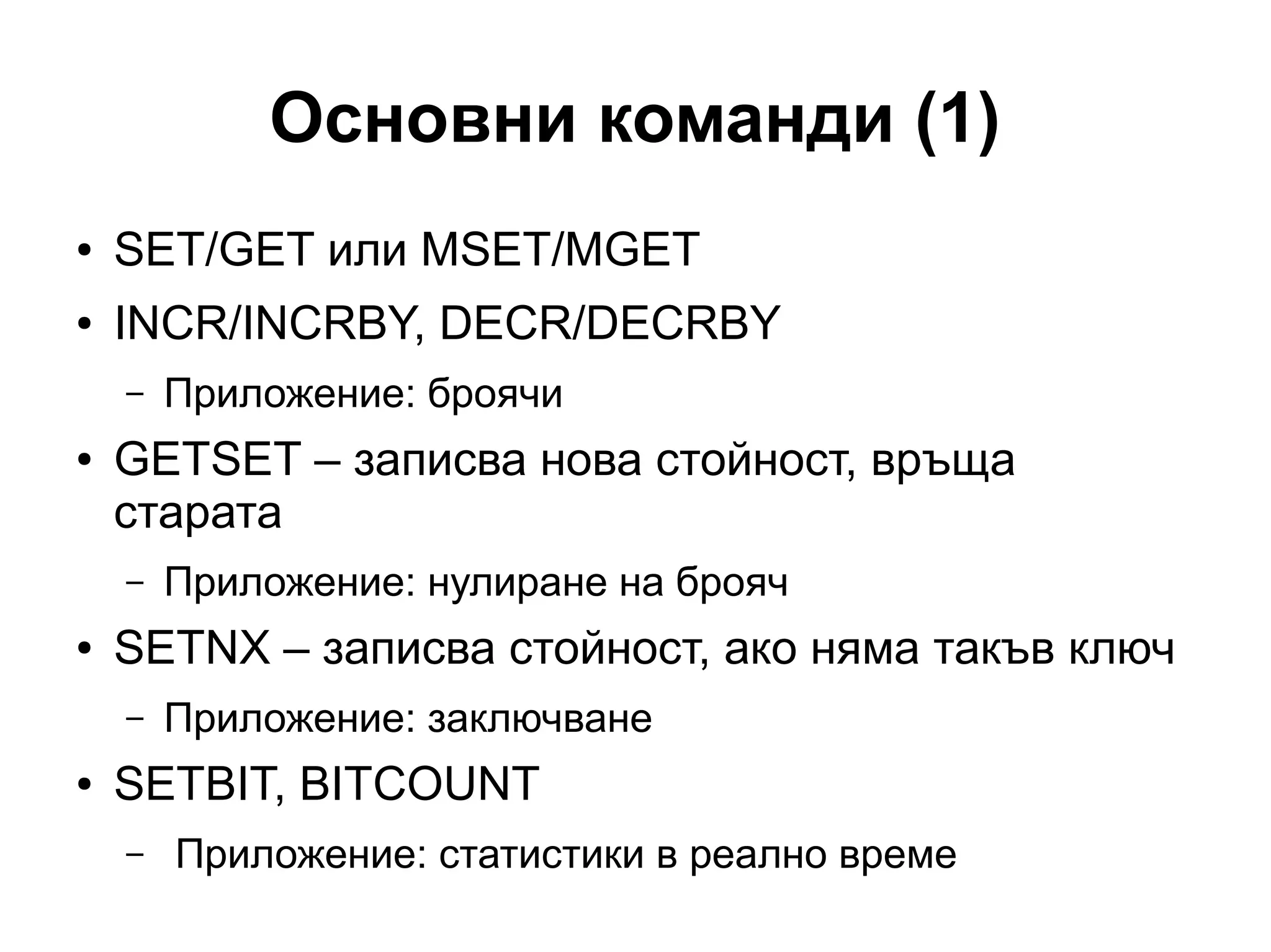 Основни команди (1)
● SET/GET или MSET/MGET
● INCR/INCRBY, DECR/DECRBY
– Приложение: броячи
● GETSET – записва нова стойност, връща
старата
– Приложение: нулиране на брояч
● SETNX – записва стойност, ако няма такъв ключ
– Приложение: заключване
● SETBIT, BITCOUNT
– Приложение: статистики в реално време
 