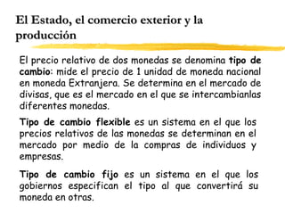 El Estado, el comercio exterior y la
producción
El precio relativo de dos monedas se denomina tipo de
cambio: mide el precio de 1 unidad de moneda nacional
en moneda Extranjera. Se determina en el mercado de
divisas, que es el mercado en el que se intercambianlas
diferentes monedas.
Tipo de cambio flexible es un sistema en el que los
precios relativos de las monedas se determinan en el
mercado por medio de la compras de individuos y
empresas.
Tipo de cambio fijo es un sistema en el que los
gobiernos especifican el tipo al que convertirá su
moneda en otras.

 