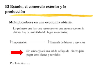 El Estado, el comercio exterior y la
producción
Multiplicadores en una economía abierta:
Lo primero que hay que reconocer es que en una economía
abierta hay la posibilidad de fugas monetarias:
↑ Importación

↑ Entrada de bienes y servicios

Sin embargo es una salida o fuga de dinero para
pagar esos bienes y servicios
Por lo tanto........

 