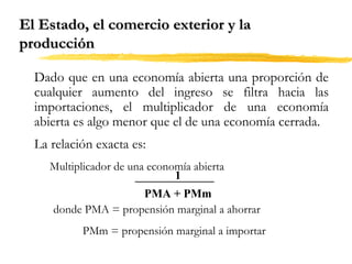 El Estado, el comercio exterior y la
producción
Dado que en una economía abierta una proporción de
cualquier aumento del ingreso se filtra hacia las
importaciones, el multiplicador de una economía
abierta es algo menor que el de una economía cerrada.
La relación exacta es:
Multiplicador de una economía abierta
1
PMA + PMm
donde PMA = propensión marginal a ahorrar
PMm = propensión marginal a importar

 