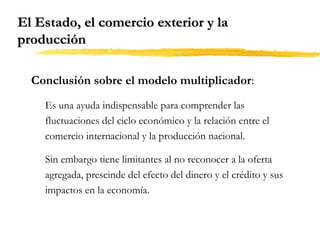 El Estado, el comercio exterior y la
producción
Conclusión sobre el modelo multiplicador:
Es una ayuda indispensable para comprender las
fluctuaciones del ciclo económico y la relación entre el
comercio internacional y la producción nacional.
Sin embargo tiene limitantes al no reconocer a la oferta
agregada, prescinde del efecto del dinero y el crédito y sus
impactos en la economía.

 