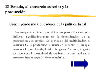 El Estado, el comercio exterior y la
producción
Concluyendo multiplicadores de la política fiscal
Las compras de bienes y servicios por parte del estado (G)
influyen significativamente en la determinación de la
producción y el empleo. En el modelo del multiplicador, si
aumenta G, la producción aumenta en la cantidad en que
aumenta G por el multiplicador del gasto. Así pues, el gasto
público tiene la posibilidad de estabilizar o desestabilizar la
producción a lo largo del ciclo económico.

 