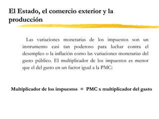 El Estado, el comercio exterior y la
producción
Las variaciones monetarias de los impuestos son un
instrumento casi tan poderoso para luchar contra el
desempleo o la inflación como las variaciones monetarias del
gasto público. El multiplicador de los impuestos es menor
que el del gasto en un factor igual a la PMC:

Multiplicador de los impuestos = PMC x multiplicador del gasto

 