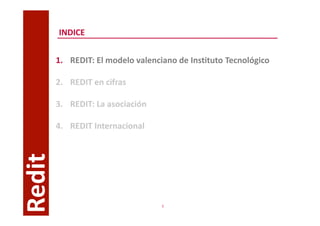 INDICE


        1. REDIT: El modelo valenciano de Instituto Tecnológico

        2. REDIT en cifras

        3. REDIT: La asociación

        4. REDIT Internacional
Redit




                                   3
 