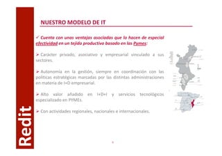 NUESTRO MODELO DE IT

          Cuenta con unas ventajas asociadas que lo hacen de especial
        efectividad en un tejido productivo basado en las Pymes:

          Carácter privado, asociativo y empresarial vinculado a sus
        sectores.

          Autonomía en la gestión, siempre en coordinación con las
        políticas estratégicas marcadas por las distintas administraciones
        en materia de I+D empresarial.

          Alto valor añadido en I+D+I y servicios tecnológicos
        especializado en PYMEs.
Redit



          Con actividades regionales, nacionales e internacionales.




                                               6
 