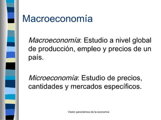 Visión panorámica de la economía
Macroeconomía
Macroeconomía: Estudio a nivel global
de producción, empleo y precios de un
país.
Microeconomía: Estudio de precios,
cantidades y mercados específicos.
 