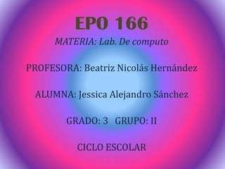 EPO 166
MATERIA: Lab. De computo
PROFESORA: Beatriz Nicolás Hernández
ALUMNA: Jessica Alejandro Sánchez
GRADO: 3 GRUPO: II
CICLO ESCOLAR
2013-2014
 