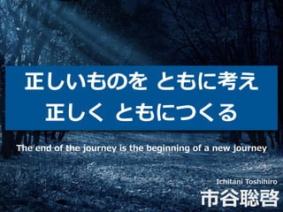 正しいものを ともに考え
正しく ともにつくる
Ichitani Toshihiro
市⾕聡啓
The end of the journey is the beginning of a new journey
 