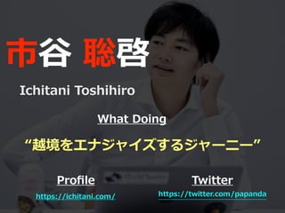 市⾕ 聡啓
Ichitani Toshihiro
https://ichitani.com/
Proﬁle Twitter
https://twitter.com/papanda
“越境をエナジャイズするジャーニー”
What Doing
 