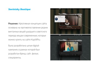 Sovietsky Boutique




Решение: Креативная концепция сайта
основана на противопоставлении редких
винтажных вещей ушедшего советского
периода вещам современным, которые
можно купить на сайте KupiVIP.ru.

Была разработана целая digital-
кампания, в рамках которой был
разработан бренд, сайт, фильм,
спецпроекты.
 