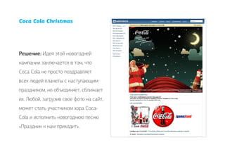 Coca Cola Christmas




Решение: Идея этой новогодней
кампании заключается в том, что
Coca Cola не просто поздравляет
всех людей планеты с наступающим
праздником, но объединяет, сближает
их. Любой, загрузив свое фото на сайт,
может стать участником хора Соса-
Cola и исполнить новогоднюю песню
«Праздник к нам приходит».
 