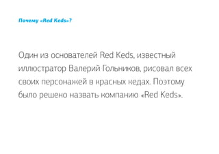 Почему «Red Keds»?




Один из основателей Red Keds, известный
иллюстратор Валерий Гольников, рисовал всех
своих персонажей в красных кедах. Поэтому
было решено назвать компанию «Red Keds».
 